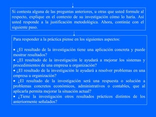 Si contesta alguna de las preguntas anteriores, u otras que usted formule al
respecto, explique en el contexto de su investigación cómo lo haría. Así
usted responde a la justificación metodológica. Ahora, continúe con el
siguiente paso.

Para responder a la práctica piense en los siguientes aspectos:

• ¿El resultado de la investigación tiene una aplicación concreta y puede
mostrar resultados?
• ¿El resultado de la investigación le ayudará a mejorar los sistemas y
procedimientos de una empresa u organización?
• ¿El resultado de la investigación le ayudará a resolver problemas en una
empresa u organización?
• ¿El resultado de la investigación será una respuesta o solución a
problemas concretos económicos, administrativos o contables, que al
aplicarla permita mejorar la situación actual?
• ¿Tiene la investigación otros resultados prácticos distintos de los
anteriormente señalados?
 