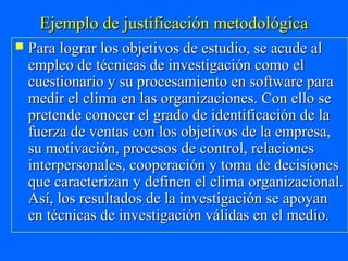Ejemplo de justificación metodológica
   Para lograr los objetivos de estudio, se acude al
    empleo de técnicas de investigación como el
    cuestionario y su procesamiento en software para
    medir el clima en las organizaciones. Con ello se
    pretende conocer el grado de identificación de la
    fuerza de ventas con los objetivos de la empresa,
    su motivación, procesos de control, relaciones
    interpersonales, cooperación y toma de decisiones
    que caracterizan y definen el clima organizacional.
    Así, los resultados de la investigación se apoyan
    en técnicas de investigación válidas en el medio.
 