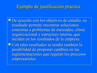 Ejemplo de justificación práctica

 De acuerdo con los objetivos de estudio, su
  resultado permite encontrar soluciones
  concretas a problemas de mercadeo, clima
  organizacional y estructura interna, que
  inciden en los resultados de la empresa.
 Con tales resultados se tendrá también la
  posibilidad de proponer cambios en las
  reglamentaciones que regulan los procesos
  empresariales.
 