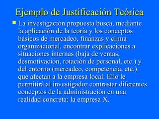Ejemplo de Justificación Teórica
   La investigación propuesta busca, mediante
    la aplicación de la teoría y los conceptos
    básicos de mercadeo, finanzas y clima
    organizacional, encontrar explicaciones a
    situaciones internas (baja de ventas,
    desmotivación, rotación de personal, etc.) y
    del entorno (mercadeo, competencia, etc.)
    que afectan a la empresa local. Ello le
    permitirá al investigador contrastar diferentes
    conceptos de la administración en una
    realidad concreta: la empresa X.
 