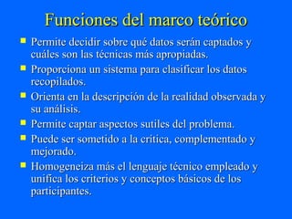 Funciones del marco teórico
   Permite decidir sobre qué datos serán captados y
    cuáles son las técnicas más apropiadas.
   Proporciona un sistema para clasificar los datos
    recopilados.
   Orienta en la descripción de la realidad observada y
    su análisis.
   Permite captar aspectos sutiles del problema.
   Puede ser sometido a la crítica, complementado y
    mejorado.
   Homogeneiza más el lenguaje técnico empleado y
    unifica los criterios y conceptos básicos de los
    participantes.
 