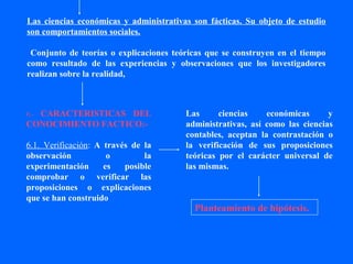 Las ciencias económicas y administrativas son fácticas. Su objeto de estudio
son comportamientos sociales.

 Conjunto de teorías o explicaciones teóricas que se construyen en el tiempo
como resultado de las experiencias y observaciones que los investigadores
realizan sobre la realidad,



  CARACTERISTICAS DEL
6.-                                     Las      ciencias    económicas      y
CONOCIMIENTO FACTICO:-                  administrativas, así como las ciencias
                                        contables, aceptan la contrastación o
6.1. Verificación: A través de la       la verificación de sus proposiciones
observación           o        la       teóricas por el carácter universal de
experimentación      es   posible       las mismas.
comprobar o verificar las
proposiciones o explicaciones
que se han construido
                                          Planteamiento de hipótesis.
 