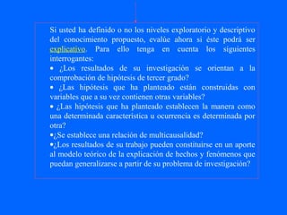 Si usted ha definido o no los niveles exploratorio y descriptivo
del conocimiento propuesto, evalúe ahora si éste podrá ser
explicativo. Para ello tenga en cuenta los siguientes
interrogantes:
• ¿Los resultados de su investigación se orientan a la
comprobación de hipótesis de tercer grado?
• ¿Las hipótesis que ha planteado están construidas con
variables que a su vez contienen otras variables?
• ¿Las hipótesis que ha planteado establecen la manera como
una determinada característica u ocurrencia es determinada por
otra?
•¿Se establece una relación de multicausalidad?
•¿Los resultados de su trabajo pueden constituirse en un aporte
al modelo teórico de la explicación de hechos y fenómenos que
puedan generalizarse a partir de su problema de investigación?
 