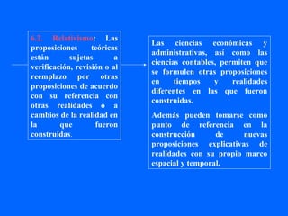 6.2. Relativismo: Las
                              Las ciencias económicas y
proposiciones      teóricas
                              administrativas, así como las
están       sujetas       a
                              ciencias contables, permiten que
verificación, revisión o al
                              se formulen otras proposiciones
reemplazo por otras
                              en     tiempos    y    realidades
proposiciones de acuerdo
                              diferentes en las que fueron
con su referencia con
                              construidas.
otras realidades o a
cambios de la realidad en     Además pueden tomarse como
la       que        fueron    punto de referencia en la
construidas.                  construcción      de     nuevas
                              proposiciones explicativas de
                              realidades con su propio marco
                              espacial y temporal.
 