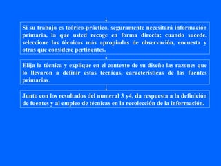 Si su trabajo es teórico-práctico, seguramente necesitará información
primaria, la que usted recoge en forma directa; cuando sucede,
seleccione las técnicas más apropiadas de observación, encuesta y
otras que considere pertinentes.

Elija la técnica y explique en el contexto de su diseño las razones que
lo llevaron a definir estas técnicas, características de las fuentes
primarias.

Junto con los resultados del numeral 3 y4, da respuesta a la definición
de fuentes y al empleo de técnicas en la recolección de la información.
 