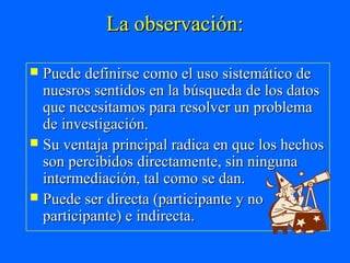 La observación:

 Puede definirse como el uso sistemático de
  nuesros sentidos en la búsqueda de los datos
  que necesitamos para resolver un problema
  de investigación.
 Su ventaja principal radica en que los hechos
  son percibidos directamente, sin ninguna
  intermediación, tal como se dan.
 Puede ser directa (participante y no
  participante) e indirecta.
 