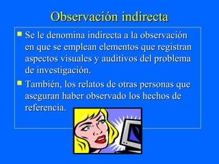 Observación indirecta
 Se le denomina indirecta a la observación
  en que se emplean elementos que registran
  aspectos visuales y auditivos del problema
  de investigación.
 También, los relatos de otras personas que
  aseguran haber observado los hechos de
  referencia.
 