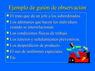 Ejemplo de guión de observación
 El trato que da un jefe a los subordinados.
 Los ademanes que hacen los individuos
  cuando se interrelacionan.
 Las condiciones físicas de trabajo.
 Los letreros y señalamientos preventivos.
 Los desperdicios de producto.
 El uso de uniformes especiales.
 Etc.
 