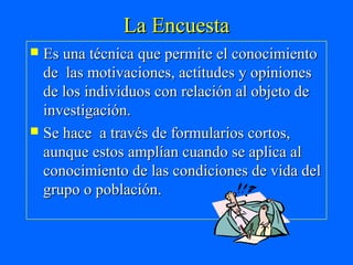 La Encuesta
 Es una técnica que permite el conocimiento
  de las motivaciones, actitudes y opiniones
  de los individuos con relación al objeto de
  investigación.
 Se hace a través de formularios cortos,
  aunque estos amplían cuando se aplica al
  conocimiento de las condiciones de vida del
  grupo o población.
 