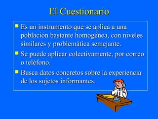 El Cuestionario
 Es un instrumento que se aplica a una
  población bastante homogénea, con niveles
  similares y problemática semejante.
 Se puede aplicar colectivamente, por correo
  o teléfono.
 Busca datos concretos sobre la experiencia
  de los sujetos informantes.
 