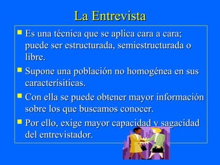 La Entrevista
 Es una técnica que se aplica cara a cara;
  puede ser estructurada, semiestructurada o
  libre.
 Supone una población no homogénea en sus
  caracterísiticas.
 Con ella se puede obtener mayor información
  sobre los que buscamos conocer.
 Por ello, exige mayor capacidad y sagacidad
  del entrevistador.
 