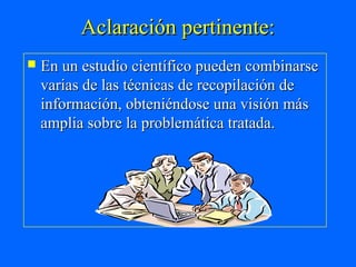 Aclaración pertinente:
   En un estudio científico pueden combinarse
    varias de las técnicas de recopilación de
    información, obteniéndose una visión más
    amplia sobre la problemática tratada.
 