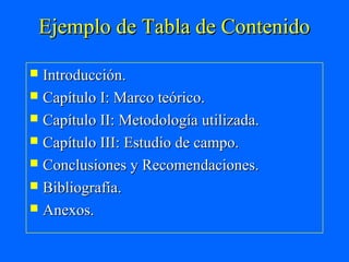 Ejemplo de Tabla de Contenido

 Introducción.
 Capítulo I: Marco teórico.
 Capítulo II: Metodología utilizada.
 Capítulo III: Estudio de campo.
 Conclusiones y Recomendaciones.
 Bibliografía.
 Anexos.
 