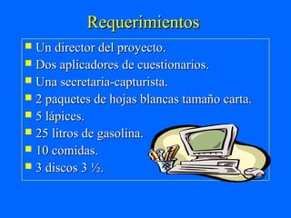 Requerimientos
 Un director del proyecto.
 Dos aplicadores de cuestionarios.
 Una secretaria-capturista.
 2 paquetes de hojas blancas tamaño carta.
 5 lápices.
 25 litros de gasolina.
 10 comidas.
 3 discos 3 ½.
 