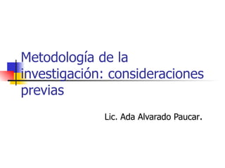 Metodología de la
investigación: consideraciones
previas
             Lic. Ada Alvarado Paucar.
 