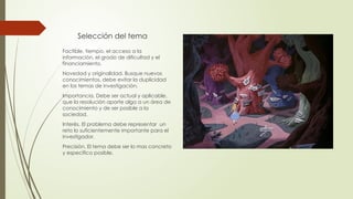 Selección del tema
Factible, tiempo, el acceso a la
información, el grado de dificultad y el
financiamiento.
Novedad y originalidad. Busque nuevos
conocimientos, debe evitar la duplicidad
en los temas de investigación.
Importancia. Debe ser actual y aplicable,
que la resolución aporte algo a un área de
conocimiento y de ser posible a la
sociedad.
Interés. El problema debe representar un
reto lo suficientemente importante para el
investigador.
Precisión. El tema debe ser lo mas concreto
y especifico posible.
 
