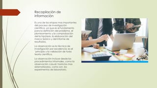 Recopilación de
información
Es una de las etapas mas importantes
del proceso de investigación
científica, ya que es el fundamento
para la definición del problema, el
planteamiento y la comprobación
del la hipótesis, la elaboración del
marco teórico y del informe de
resultados.
La observación es la técnica de
investigación por excelencia; es el
´principio y la validación de toda
teoría científica.
La observación incluye desde los
procedimientos informales, como la
observación casual, hasta los mas
sistematizados, como son, los
experimentos de laboratorio.
 