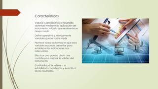 Características
Validez: Calificación o el resultado
obtenido mediante la aplicación del
instrumento, mida lo que realmente se
desea medir.
Definir operativa y teóricamente
variables que se van a medir
Plantear todas las formas en que esta
variable se puede presentar para
establecer los indicadores mas
adecuados.
Efectuar una prueba piloto que
contribuya a mejorar la validez del
instrumento
Confiabilidad Se refiere a la
estabilidad, consistencia y exactitud
de los resultados.
 
