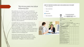 Técnicas para recabar
información
Encuesta es una técnica que consiste en
obtener información acerca de una parte de
la población o muestra, mediante el uso del
cuestionario o la entrevista. La recopilación de
la información se realiza mediante preguntas
que midan los diversos indicadores que se han
determinado en la operacionalización de los
términos del problema
Cuestionario es un formato redactado en
forma de interrogatorio e donde se obtiene
información acerca de las variables que se
van a investigar. Puede se r aplicado
personalmente o correo o en forma individual
o grupal. El diseño debe fundamentarse en el
marco teórico, la hipótesis, sus variables y los
objetivos de la investigación
Entrevista mediante esta una persona
(entrevistador) solicita información a otra
(entrevistado). “arte de escuchar y captar
información” Dirigida y no estructurada
 