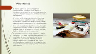 Marco teórico
El marco teórico es la recopilación de
antecedentes, investigaciones previas y
consideraciones teóricas en las que se sustenta
un proyecto de investigación, análisis, hipótesis o
experimento.
El marco teórico, también llamado marco de
referencia, es el soporte teórico, contextual o
legal de los conceptos que se utilizaron para el
planteamiento del problema en la investigación.
Con esta recopilación de información, también
se intenta demostrar cuál es el aporte novedoso
que el proyecto de investigación va a hacer en
su área de conocimiento respectiva.
Su importancia radica en que permite justificar,
demostrar, apoyar e interpretar las hipótesis y los
resultados de una investigación de forma
ordenada y coherente. Además, el marco
teórico nos ayuda a formular de una forma
confiable las conclusiones de un proyecto o, en
su defecto, replantear las preguntas con mayor
profundidad.
 