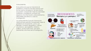 Antecedentes
Es la parte en la que se menciona el
problema y todos los estudios previos que
se han hecho al respecto. De esta forma,
se pueden comprender mejor los abordajes
anteriores y establecer una guía con
respecto a la información y procedimientos
disponibles para llevar a cabo la
investigación.
Los antecedentes incluyen información
adicional que permita comprender mejor el
problema en el presente, como, por
ejemplo: contexto geográfico, cultural,
económico, demográfico, histórico,
político, social, entre otros, que sean
pertinentes a los fines de la investigación.
 