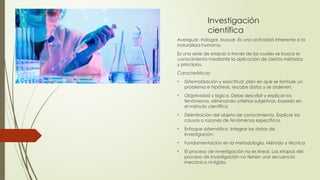 Investigación
científica
Averiguar, indagar, buscar. Es una actividad inherente a la
naturaleza humana.
Es una serie de etapas a través de las cuales se busca el
conocimiento mediante la aplicación de ciertos métodos
y principios.
Características:
• Sistematización y exactitud: plan en que se formule un
problema e hipótesis, recabe datos y se ordenen.
• Objetividad y lógica. Debe describir y explicar los
fenómenos, eliminando criterios subjetivos, basado en
el método científico
• Delimitación del objeto de conocimiento. Explicar las
causas o razones de fenómenos específicos.
• Enfoque sistemático. Integrar los datos de
investigación.
• Fundamentación en la metodología. Método y técnica
• El proceso de investigación no es lineal. Las etapas del
proceso de investigación no tienen una secuencia
mecánica ni rígida.
 