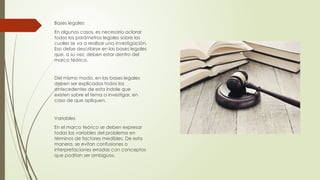 Bases legales
En algunos casos, es necesario aclarar
todos los parámetros legales sobre los
cuales se va a realizar una investigación.
Eso debe describirse en las bases legales
que, a su vez, deben estar dentro del
marco teórico.
Del mismo modo, en las bases legales
deben ser explicados todos los
antecedentes de esta índole que
existen sobre el tema a investigar, en
caso de que apliquen.
Variables
En el marco teórico se deben expresar
todas las variables del problema en
términos de factores medibles. De esta
manera, se evitan confusiones o
interpretaciones erradas con conceptos
que podrían ser ambiguos.
 