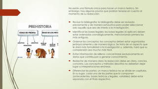 No existe una fórmula única para hacer un marco teórico. Sin
embargo, hay algunas pautas que podrían tenerse en cuenta al
momento de su redacción:
 Revisar la bibliografía: la bibliografía debe ser revisada
previamente y de manera exhaustiva para poder seleccionar
solo aquello que sea de interés a la investigación.
 Identificar las bases legales: las bases legales (si aplican) deben
estar ordenadas cronológicamente, mencionando primero las
más antiguas.
 Ordenar los conceptos: los conceptos deben estar organizados
jerárquicamente y de manera lógica. Se trata de un aspecto que
le dará más formalidad a la investigación y, además, hará que su
comprensión sea mucho más fácil.
 Evitar información de relleno: concentrarse exclusivamente en
datos que contribuyan a generar conocimiento.
 Redactar de manera clara: la redacción debe ser clara, concisa,
concreta. Los conceptos y métodos descritos no deberían dejar
lugar a interpretaciones erróneas.
 Diferenciar las partes: un marco teórico no se divide en capítulos.
En su lugar, cada una de las partes que lo componen
(antecedentes, bases teóricas y legales, variables) debe estar
separada con el título respectivo.
 