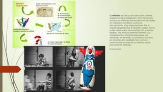Dos enfoques
Cualitativo se utiliza para descubrir y refinar
preguntas de investigación. Con frecuencia
se basa en métodos de recolección de datos
sin medición numérica, como las
descripciones y las observaciones. Por lo
regular las preguntas e hipótesis surgen como
parte del proceso de investigación y este es
flexible, y se mueve entre los eventos y su
interpretación, entre las respuestas y el
desarrollo de la teoría. Su propósito consiste
en reconstruir la realidad, tal y como la
observan los actores de un sistema social
previamente definido.
Es inductiva
 