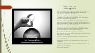 Idea para la
investigación
Las investigaciones se originan en ideas, sin importar que
tipo de paradigma fundamente nuestro estudio ni el
enfoque que habremos de seguir.
Las ideas constituyen el primer acercamiento a la
“realidad” que habrá de investigarse, a los fenómenos,
eventos y ambientes para estudiar.
Una idea puede surgir donde se congrega grupos o al
observar las campañas para legisladores y otros puestos de
elección popular. O al leer una revista de divulgación o al
estudiar en casa, o al ver televisión, etc.
La mayoría de las ideas iniciales son vagas y requieren
analizarse cuidadosamente para que se transformen en
planteamientos mas preciso y estructurados.
Se puede estructura de lo general a lo particular.
(PROGRAMA ALTO CONTENIDO SEXUALIDAD Y SUS EFECTOS
EN LOS ADOLESCENTES)
Las ideas intrigan, alientan y excitan al investigador de
manera personal
Las buenas ideas no son necesariamente nuevas pero si
novedosas
Las buenas ideas pueden servir para elaborar teorías y la
solución de un problema.
SELECCIÓN DEL TEMA
 