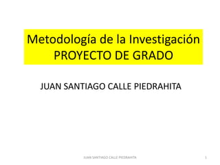 Metodología de la Investigación
    PROYECTO DE GRADO

  JUAN SANTIAGO CALLE PIEDRAHITA




           JUAN SANTIAGO CALLE PIEDRAHITA   1
 