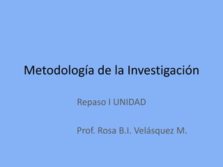 Metodología de la Investigación

         Repaso I UNIDAD

         Prof. Rosa B.I. Velásquez M.
 