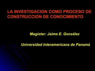 LA INVESTIGACION COMO PROCESO DE CONSTRUCCION DE CONOCIMIENTO Magíster: Jaime E. González Universidad Interamericana de Panamá 