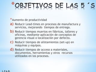 *Aumento de productividad
a) Reducir Lead-times en procesos de manufactura y
servicios, mejorando tiempos de entrega.
b) Reducir tiempos muertos en fábricas, talleres y
oficinas, mediante aplicación de conceptos de
gerencia visual o localización por defecto.
c) Reducir tiempos de alistamientos (set-up) en
máquinas y equipos.
d) Reducir tiempos de acceso a materiales,
documentos, herramientas y otros recursos
utilizados en los procesos.
*
 