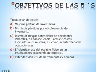 *Reducción de costos
a) Mejorar gestión de inventarios.
b) Disminuir pérdidas por obsolescencia de
inventario.
c) Disminuir riesgos potenciales de accidentes
laborales, en consecuencia, reducir costos
asociados a los mismos, así como, a enfermedades
ocupacionales.
d) Eficientizar uso del espacio físico en las
instalaciones (Economía de espacio).
e) Extender vida útil de herramientas y equipos.
*
 