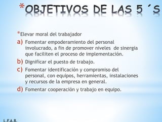 *Elevar moral del trabajador
a) Fomentar empoderamiento del personal
involucrado, a fin de promover niveles de sinergia
que faciliten el proceso de implementación.
b) Dignificar el puesto de trabajo.
c) Fomentar identificación y compromiso del
personal, con equipos, herramientas, instalaciones
y recursos de la empresa en general.
d) Fomentar cooperación y trabajo en equipo.
*
 