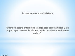 Se basa en una premisa básica:
“Cuando nuestro entorno de trabajo está desorganizado y sin
limpieza perderemos la eficiencia y la moral en el trabajo se
reduce”
 