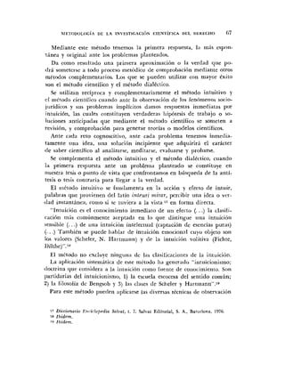 Mediante este mPtodo tenemos la primera respuesta, 121 mis espoii-
'tinea y original ante los problemas plariteados.
Da romo resultado una priniera aproximación o la verdad que po-
drá someterse a todo proceso meti>dico de comprobación mediante otros
métodos complementarios. Los que se pueden utilizar con mayor éxito
son el método científico y el método dialkctico.
Se iitilizan recíproca y complementariamente el método intuitivo y
cl m6todo cieiitífico cuando ante la obscrvaci6n de los fenómenos sorio-
jiiridicos y sus problemas implícitos damos respuestas inmediatas por
intiiici6n. las cuales constituyen verdaderas Iiipótesis de trahajo o so-
luciones :inticipaclas que mediante el inétodo científico se someten a
revisión, y comprobación para generar teorías o modelos cientificos.
Ante cada reto cognoscitivo, ante cada problema tenemos inmedia-
tamente tina idea, iiiia solurión incipiente que adquirirá el carácter
(le saber cientifico al analizarse, meditarse, evaluarse y probarse.
Se complementa el mGtodo intuitivo y el método dialéctico, ciiando
la primera respuesta ante un problema planteado se constituye en
nuestra tesis o punto de vista que confrontamos en búsqueda de la aiiti-
tesis o tesis contraria para llegar a la verdad.
El riiétodo iritiiitivo se fundamenta en la acción y efecto de intuir,
palabras que provienen del latín inteuri mirar, percibir una idea o ver-
d a d instantiinea, romo si se tuviera a la vista17 en forma directa.
"Intuición cs el conocimiento inmediato de un efecto (. ..) la clasifi-
(:acióri mis coniúnmeiite aceptada eii lo que distingiie iiiia intuiciún
sensible (. ..) de una intuici0n intelectual (captación dc esencias puras)
(. ..) También se puede liahlar de intuición emocional cuyo objeto son
los valorcs (Sclieler, N. Hartriiann) y de la intuicióri volitiva (Fichte,
Dílthe)".'a
El inttodo no excluye ningun;, de las clasificaciories de la inluiciiin.
La aplicacióii sisteuiálica de este método lia generaclo "iiituicionismo;
doctrina ijue considera a la iiiiuiciiin como fuente de coiiocimiento. Son
partidarias del intuicionisnio, 1) la escuela escocesa del sentido común;
2) la filosofia dc Bengsob y 3) las clases <leSclieler y Hartmann".'g
Para este método pueden aplicarse las diversas técnicas de observaciún
17 Diccionario I<uiirloj,zdia Snluaf, t. 7, Salvat Eclitorial, S. A,, Barcelona. 1978
ia Ibidcrn.
1" Ibidem.
 