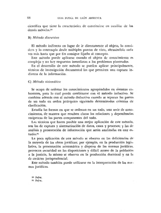 científica que tiene la característicr de constituirse en auxiliar de los
de~iiásméto<!o~.~0
El método indirecto en lugar de ir directamente al objeto, lo corisi-
dcra y lo contenipla desde múltiples puntos de vista, abrasándolo cada
vez más hasta que por fin consigue fijarlo al concepto.
Este método puede aplicarse cuando el objeto dc conocimiento es
coinplejo y no hay respuestas inmediatas a los problemas planteados.
En el desarrollo de este método se pueden aplicar principalmente,
técnicas de investigacidn documental las que perniiteii una captura in-
directa de la informacidii.
C) Método sistemático
Se ocupa de ordenar los conocimientos agrupándolos en sistemas co-
herentes, para lo cual puede combinarse con el metodo inductivo. Se
combina además con el método deductivo cuando se separan las partes.
de un todo en orden jerárquico siguiendo determinados criterios <le
clasificación.
Estudia las formas en que se ordenan en un todo, una serie de o n o -
cimientos, de manera que resulten claras las relaciones y dependencias
reciprocas de las partes coniponentes del todo.
Las técnicas qr:e hacen posible una mejor aplicación de este método,
son las de captura y sistematización de datos, casos y procesos; y las dc
análisis y presentación de informacidn que serán analizadas en este es-
tudi0.~1
La poca aplicación de este método se observa en las deficiencias <le
la mayoría de las obras jurídicas; por ejemplo, en la producción legi5-
lativa, la presentación asistemática y disper~ade las normas jnrídicai,
provocan oscuridad en las disposiciones y difícil acceso de la población
a la justicia, lo mismo se observa en la producción doctrinal y en 1.1
de carácter jurisprudencial.
Este método también puede utilizarse en la interpretación de las nor-
mas juridicas.
 