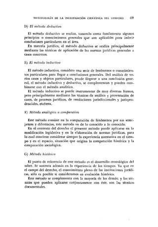 D) El mdtodo decluctivo
El niétodo dcductivo se realiza, tomando como fundamento algunos
principios o conocimientos generales que son aplicables para inferir
conclusiones particulares en el área.
En materia jurídica, el metodo deductivo se realiza principalmente
mediante las técnicas de aplicación de las normas juridicas generales a
casos concretos.
E) El mdtodo inductiuo
El metodo inductivo, considera una serie de fenómenos o conocimien-
tos particulares para llegar a conclusioiies generales. Del análisis de va.
nos casos y objetos particulares, puede llegarse a una conclusión gene-
ral, el método inductivo y deductivo, se complementan y pueden com-
binarse con el método analítico.
El método inductivo se puede instrumentar de muy diversas formas,
pero principalmente mediante las técnicas de análisis y presentación de
casos, de procesos jurídicos, de resoluciones jurisdiccionales y jurispru-
denciales, etcbtera.
F) Mr'todo anológico o con~po~atiuo
Este método consiste en la comparación de fenómenos por sus seme-
janzas y diferencias, este método va de lo conocido a lo conocido.
En el contexto del derecho el presente método puede aplicarse en la
modificación legislativa y en la elaboración de normas jurídicas, para
lo cual conviene considerar siempre la experiencia normativa en el tiem-
po y en el espacio, situaci6n que origina la comparación histórica y la
comparación sociológica.
G) Método histdrico
El punto de referencia de este ui4todo es el desarrollo cronológico del
saber. Se sustenta además en la experiencia de los tiempos. Ya qiie en
el campo del derecho, el conocimiento pleno de las instituciones juridi-
cas, s610 es posible si consideramos su evolución histórica.
Este método se complementa con la mayoría de los demás; y las téc-
nicas que pueden aplicarse conjuntamente con éste, son las tbcnica~
documentales.
 