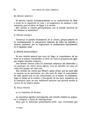 H) Método dialéctico
El método consiste fundamentalmente en la confrontación de ideas
a traves de la exposición de tesis, y el surgimiento de antítesis o tesis
contrarias, para el efecto de llegar a la síntesis.
Este método se vincula principalmente, con el metodo intuitivo en
los términos ya señalados.zz
1) Método científico
Constituye el método fundamental de la ciencia, porque permite en
su instrumentación la concurrencia ilimitada de todos los metodos y
técnicas existentes, por su importancia lo analizaremos especialmente
en el siguiente tema.
J) Método fenomenológico
Es otro método general que trata de llegar al conocimiento de las
cosas en si mismas consideradas, es decir tal como se presentan sin agre-
gar ningún elemento subjetivo.
Este método elimina todos los elementos subjetivos del observador y
sin prejuzgar, sin emitir juicio alguno, trata de describir las cosas tal
como han pasado, tal como son.
Este método fue creado por Hesserl, quien afirma que las cosas 6610
se conocen en las apariencias, por ello trata de aislar el conocimiento
d e todo aquello que no sea conocimiento en si mismo. La fenomeno-
logia se Iunda en el an6lisis y descripción de los datos inmediatos de
la conciencia pura, en una intelectual intuición que permite revelar la
esencia de los objetos ideales.
K) Otros me'todos
a) La mayéutica de Sócvates
La mayeútica significa interrogación, este método consiste en pregun-
tar o averiguar a fuerza de interrogaciones.
Hace que la definición primeramente dada, vaya atravesando por
 