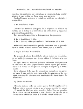 MET<>DOLO~;¡AUE I A I N V E S ~ ' ~ G A C ; I ~ NCIENT~EICA I>EL DERECHO f 1
servicios, mejoramientos, por extensiones o reducciones hasta quedar
ajustada lo más posible, sin llegar nunca a ser perfectos.
Ayuda al hombre a conocer la verdad por medio de sus principios y
propias ideas.
b) La dfalicticn de Platón
Conserva los elementos principales de la mayeiiiicn [le Sócrates, ~e
sustenta eii el diálogo y el iriterrambio de afirmaciones y negaciones
por eso se llama dialéctica.
Para conocer los principios, la descompone en dos momentos:
1. En la iiituición de la idea.
2. Eri el esfuerzo critico para esclarecer esta intiiici6n de la idea
El método dialéctico considera que algo esencial de todo lo que exi3-
te es el camino de vivir, sblo una idea persiste, que rs la verdad.
c) Lúgica fleductiun de Arislóteles
En general, el niétodo de Aristúteles intenta cbtciier iin conocimieii-
to por medio de siis causas, para lo que iitilizaii la indurriún y la ana-
logía.
La lógica dediictiva es la más genial de Aristúteles, debe prevalecer
el saber sobre las cosas, ~iroporcionandomedios seguros para el des;i-
rrollo de la ciencia con sus grandes liallazgos: el silogismo y la demos-
traciún.
Es 11 aplicaciún de las leyes del pensamiento racional que nos permi-
ten tratar de una posición a otra por medio de engarces que los con-
ceptos mis generales tiene con otros menos generales Iiasta llegar a los
particulares.
d) Método d~ Descm tes
Descartes trata de Iiallar un cainino exento de todo eiigaño posiblc,
-llro.duda de todo lo presente aún de lo que cl inisino Iin <la<iopor se,
El método Iia sido hasta aliora negativo: dudar. Una ver conc~~iist:i-
d a la certeza Iiay que construir y para ello crear iiri método niievo
calcado en el matemzitico y que se <lesarrolla en dos niomeritos:
 