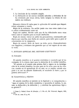 1. La intuición de las verdades simples.
2. La deducción de las nuevas verdades inferidas y deducidas de las
las anteriores por nexos claros. hasta integrar la ciencia en una
cadena de evidencia.
Descartes clabora 21 reglas para la aplicación del método que despues
redujo solamente a cuatro.
Regla de la evidencia. No recibir jamás una cosa como cierta si no
>e conoce evidentemente como tal.
Regla del análisis. Dividir cada una de las dificultades entre otras
tantas como se requiera para su mejor resolución.
Regla de sintesis. Llevar en orden los pensamientos, comenzando por
objetos más sencillos, mis fáciles de conocer, para subir poco a poco al
ronocimiento de lo compuesto.
Regla de control. Debe de hacer en todas parles desmembraciones
tan completas y revisiones tan generales que se esté seguro de no omi-
tir nada.
V . ESTUDIO ESPECIAL DEL M S T O D O CIENTfFICO
A) Concepto
El método científico cs el ptoceso sistemático y razonado que el in-
iestigador de la ciencia sigue para la obtención de la verdad científica.
"El método es el camino más pronto, fácil y seguro en la investiga-
ción de la verdad científica. Lo que pasa en las artes, pasa en las cien-
rias, cuando en el aprendizaje de un arte, no se emplea tnétodo nin-
guno o se usa un método inadecuado, el resultado es lento y por lo
general defect~oso".~~
U ) Caracteristicas y objetiuos
El métedo científico se sustenta en la Iiipótesis y sil comprobación y
"sigue el camino de la duda sistemática y aprovecha el análisis, la sin-
tesis, la dedu~cióny la inducción (. ..) contiene las operaciones lógicas
en general.z"
FARL~J., Rafael, Curro de filosofio, t. 1, loa. ed., Ed. Voluritad, Bogova, 1963,
p. 266.
24 Ob cit., nota 15, p. 61.
 