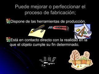 Puede mejorar o perfeccionar elPuede mejorar o perfeccionar el
proceso de fabricación;proceso de fabricación;
Dispone de las herramientas de producción.Dispone de las herramientas de producción.
Está en contacto directo con la realidad en laEstá en contacto directo con la realidad en la
que el objeto cumple su fin determinado.que el objeto cumple su fin determinado.
 