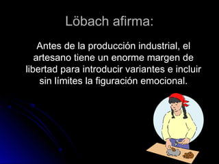 Löbach afirma:Löbach afirma:
Antes de la producción industrial, elAntes de la producción industrial, el
artesano tiene un enorme margen deartesano tiene un enorme margen de
libertad para introducir variantes e incluirlibertad para introducir variantes e incluir
sin límites la figuración emocional.sin límites la figuración emocional.
 