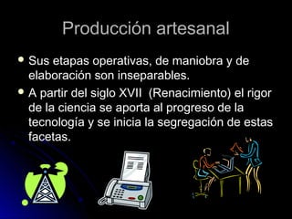 Producción artesanalProducción artesanal
 Sus etapas operativas, de maniobra y deSus etapas operativas, de maniobra y de
elaboración son inseparables.elaboración son inseparables.
 A partir del siglo XVII (Renacimiento) el rigorA partir del siglo XVII (Renacimiento) el rigor
de la ciencia se aporta al progreso de lade la ciencia se aporta al progreso de la
tecnología y se inicia la segregación de estastecnología y se inicia la segregación de estas
facetas.facetas.
 
