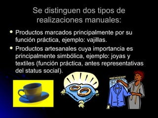 Se distinguen dos tipos deSe distinguen dos tipos de
realizaciones manuales:realizaciones manuales:
 Productos marcados principalmente por suProductos marcados principalmente por su
función práctica, ejemplo: vajillas.función práctica, ejemplo: vajillas.
 Productos artesanales cuya importancia esProductos artesanales cuya importancia es
principalmente simbólica, ejemplo: joyas yprincipalmente simbólica, ejemplo: joyas y
textiles (función práctica, antes representativastextiles (función práctica, antes representativas
del status social).del status social).
 