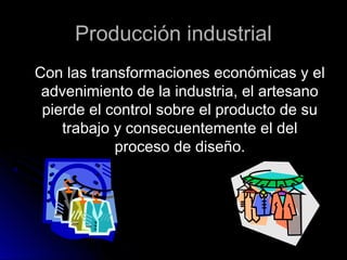 Producción industrialProducción industrial
Con las transformaciones económicas y elCon las transformaciones económicas y el
advenimiento de la industria, el artesanoadvenimiento de la industria, el artesano
pierde el control sobre el producto de supierde el control sobre el producto de su
trabajo y consecuentemente el deltrabajo y consecuentemente el del
proceso de diseño.proceso de diseño.
 
