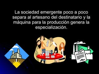 La sociedad emergente poco a pocoLa sociedad emergente poco a poco
separa al artesano del destinatario y lasepara al artesano del destinatario y la
máquina para la producción genera lamáquina para la producción genera la
especialización.especialización.
 
