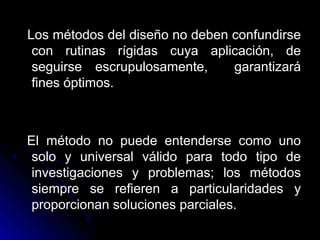 Los métodos del diseño no deben confundirseLos métodos del diseño no deben confundirse
con rutinas rígidas cuya aplicación, decon rutinas rígidas cuya aplicación, de
seguirse escrupulosamente, garantizaráseguirse escrupulosamente, garantizará
fines óptimos.fines óptimos.
El método no puede entenderse como unoEl método no puede entenderse como uno
solo y universal válido para todo tipo desolo y universal válido para todo tipo de
investigaciones y problemas; los métodosinvestigaciones y problemas; los métodos
siempre se refieren a particularidades ysiempre se refieren a particularidades y
proporcionan soluciones parciales.proporcionan soluciones parciales.
 
